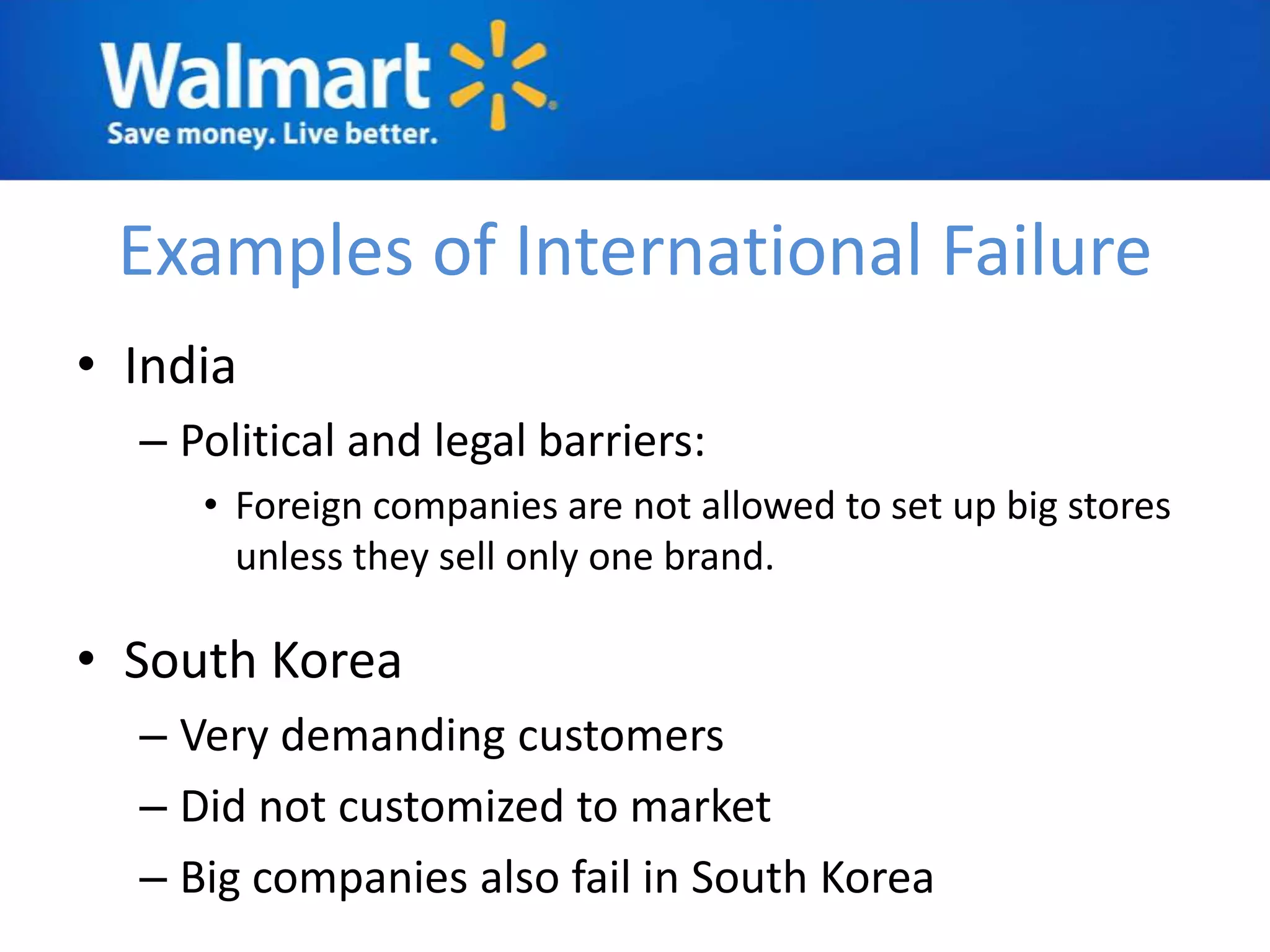Examples of International Failure
• India
  – Political and legal barriers:
     • Foreign companies are not allowed to set up big stores
       unless they sell only one brand.

• South Korea
  – Very demanding customers
  – Did not customized to market
  – Big companies also fail in South Korea
 
