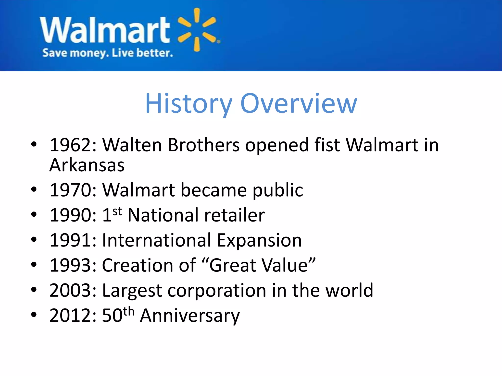 History Overview
• 1962: Walten Brothers opened fist Walmart in
  Arkansas
• 1970: Walmart became public
• 1990: 1st National retailer
• 1991: International Expansion
• 1993: Creation of “Great Value”
• 2003: Largest corporation in the world
• 2012: 50th Anniversary
 