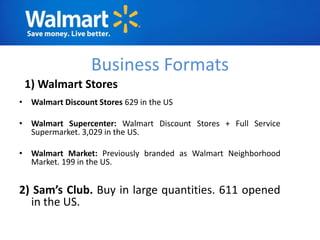 Business Formats
 1) Walmart Stores
• Walmart Discount Stores 629 in the US

• Walmart Supercenter: Walmart Discount Stores + Full Service
  Supermarket. 3,029 in the US.

• Walmart Market: Previously branded as Walmart Neighborhood
  Market. 199 in the US.


2) Sam’s Club. Buy in large quantities. 611 opened
  in the US.
 