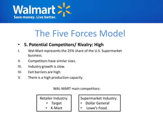 The Five Forces Model
• 5. Potential Competitors/ Rivalry: High
I.     Wal-Mart represents the 25% share of the U.S. Supermarket
       business.
II.    Competitors have similar sizes.
III.   Industry growth is slow.
IV.    Exit barriers are high.
V.     There is a high production capacity

                      WAL-MART main competitors:

              Retailer Industry:      Supermarket Industry:
                  • Target            • Dollar General
                 • K-Mart             • Lowe’s Food.
 
