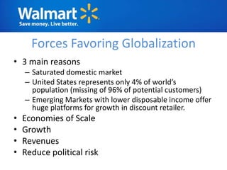 Forces Favoring Globalization
• 3 main reasons
    – Saturated domestic market
    – United States represents only 4% of world’s
      population (missing of 96% of potential customers)
    – Emerging Markets with lower disposable income offer
      huge platforms for growth in discount retailer.
•   Economies of Scale
•   Growth
•   Revenues
•   Reduce political risk
 