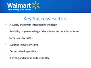 Key Success Factors
•   A supply chain with integrated technology

•   An ability to generate large sales volume (economies of scale)

• Every Day Low Prices

•   Superior logistics systems

•   Decentralized operations

•   A strong and unique culture (in U.S.)
 