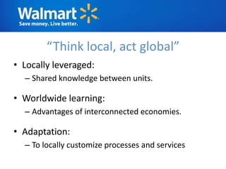 “Think local, act global”
• Locally leveraged:
  – Shared knowledge between units.

• Worldwide learning:
  – Advantages of interconnected economies.

• Adaptation:
  – To locally customize processes and services
 