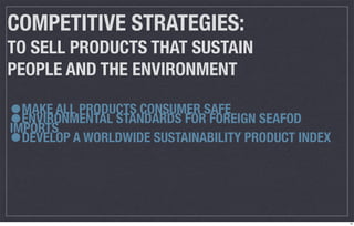 COMPETITIVE STRATEGIES:
TO SELL PRODUCTS THAT SUSTAIN
PEOPLE AND THE ENVIRONMENT

•
•
  MAKE ALL PRODUCTS CONSUMER SAFE
  ENVIRONMENTAL STANDARDS FOR FOREIGN SEAFOD
IMPORTS
• DEVELOP A WORLDWIDE SUSTAINABILITY PRODUCT INDEX




                                                     13
 