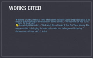 WORKS CITED
  •Hincha-Ownby, Melissa. "Wal-Mart items itAnother Green Step: NewFeb 2010:
  reduce greenhouse gas emissions of
                                     Takes
                                             sells.." Forbes.com 26
                                                                    goal is to
  1. Web. 27 Sept 2010.
      Knowledge@Wharton, . "Wal-Mart Gives Banks A Run For Their Money: The
  mega-retailer is bringing its low-cost model to a beleaguered industry.."
  Forbes.com. 07 Sep 2010: 3. Print.




                                                                                 14
 