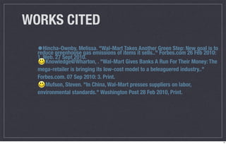 WORKS CITED
  •Hincha-Ownby, Melissa. "Wal-Mart items itAnother Green Step: NewFeb 2010:
  reduce greenhouse gas emissions of
                                     Takes
                                             sells.." Forbes.com 26
                                                                    goal is to
  1. Web. 27 Sept 2010.
      Knowledge@Wharton, . "Wal-Mart Gives Banks A Run For Their Money: The
  mega-retailer is bringing its low-cost model to a beleaguered industry.."
  Forbes.com. 07 Sep 2010: 3. Print.
      Mufson, Steven. "In China, Wal-Mart presses suppliers on labor,
  environmental standards." Washington Post 28 Feb 2010, Print.




                                                                                 14
 