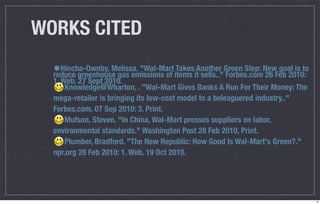 WORKS CITED
  •Hincha-Ownby, Melissa. "Wal-Mart items itAnother Green Step: NewFeb 2010:
  reduce greenhouse gas emissions of
                                     Takes
                                             sells.." Forbes.com 26
                                                                    goal is to
  1. Web. 27 Sept 2010.
      Knowledge@Wharton, . "Wal-Mart Gives Banks A Run For Their Money: The
  mega-retailer is bringing its low-cost model to a beleaguered industry.."
  Forbes.com. 07 Sep 2010: 3. Print.
      Mufson, Steven. "In China, Wal-Mart presses suppliers on labor,
  environmental standards." Washington Post 28 Feb 2010, Print.
      Plumber, Bradford. "The New Republic: How Good Is Wal-Mart's Green?."
  npr.org 28 Feb 2010: 1. Web. 19 Oct 2010.




                                                                                 14
 