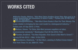 WORKS CITED
  •Hincha-Ownby, Melissa. "Wal-Mart items itAnother Green Step: NewFeb 2010:
  reduce greenhouse gas emissions of
                                     Takes
                                             sells.." Forbes.com 26
                                                                    goal is to
  1. Web. 27 Sept 2010.
      Knowledge@Wharton, . "Wal-Mart Gives Banks A Run For Their Money: The
  mega-retailer is bringing its low-cost model to a beleaguered industry.."
  Forbes.com. 07 Sep 2010: 3. Print.
      Mufson, Steven. "In China, Wal-Mart presses suppliers on labor,
  environmental standards." Washington Post 28 Feb 2010, Print.
      Plumber, Bradford. "The New Republic: How Good Is Wal-Mart's Green?."
  npr.org 28 Feb 2010: 1. Web. 19 Oct 2010.
      Rosenbloom, Stephanie. " At Wal-Mart, Labeling to Reﬂect Green Intent."
  New York Times 15 Jul. 2009: B1. Print.


                                                                                 14
 