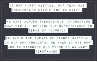AT OUR FIRST MEETING, OUR TEAM WAS
   OVERWHELMED WITH WHERE TO START.


 WE CAME ACROSS TREMENDIOUS INFORMATION
THAT WAS ALL HELPFUL BUT QUESTIONABLE IN
           TERMS OF ACCURACY.

 TO AVOID THE IMPACT OF BIASED MATERIAL
ON OUR OWN THOUGHTS, WE KNEW IT WAS OUR
  JOB TO DISCOVER OUR VIEWS ON WALMART
              FIRST-HAND.

                                           1
 