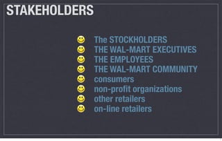 STAKEHOLDERS
               The STOCKHOLDERS
               THE WAL-MART EXECUTIVES
               THE EMPLOYEES
               THE WAL-MART COMMUNITY
               consumers
               non-proﬁt organizations
               other retailers
               on-line retailers


                                         7
 