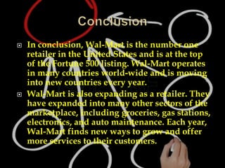  In conclusion, Wal-Mart is the number one
retailer in the United States and is at the top
of the Fortune 500 listing. Wal-Mart operates
in many countries world-wide and is moving
into new countries every year.
 Wal-Mart is also expanding as a retailer. They
have expanded into many other sectors of the
marketplace, including groceries, gas stations,
electronics, and auto maintenance. Each year,
Wal-Mart finds new ways to grow and offer
more services to their customers.
 