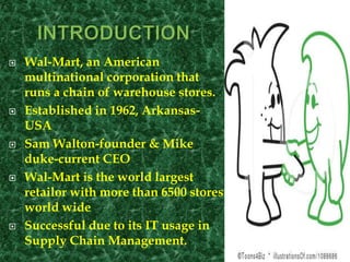  Wal-Mart, an American
multinational corporation that
runs a chain of warehouse stores.
 Established in 1962, Arkansas-
USA
 Sam Walton-founder & Mike
duke-current CEO
 Wal-Mart is the world largest
retailor with more than 6500 stores
world wide
 Successful due to its IT usage in
Supply Chain Management.
 
