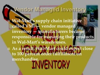  Wal-Mart’s supply chain initiative
called VMI — vendor managed
inventory — manufacturers became
responsible for managing their products
in Wal-Mart’s warehouses.
 As a result, Wal-Mart could expect close
to 100 percent order fulfillment on
merchandise.
 