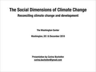 The Social Dimensions of Climate Change
    Reconciling climate change and development



                  The Washington Center

             Washington, DC | 6 December 2010




              Presentation by Carina Bachofen
                carina.bachofen@gmail.com
 