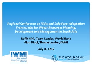 Regional Conference on Risks and Solutions: Adaptation
Frameworks for Water Resources Planning,
Development and Management in South Asia
Rafik Hirji, Team Leader, World Bank
Alan Nicol, Theme Leader, IWMI
July 12, 2016
 