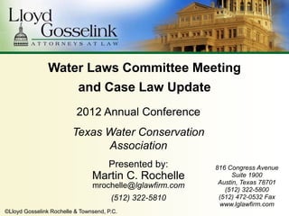 Water Laws Committee Meeting
                           and Case Law Update
                          2012 Annual Conference
                         Texas Water Conservation
                               Association
                                      Presented by:       816 Congress Avenue
                                Martin C. Rochelle              Suite 1900
                                                           Austin, Texas 78701
                                mrochelle@lglawfirm.com      (512) 322-5800
                                       (512) 322-5810      (512) 472-0532 Fax
                                                           www.lglawfirm.com
©Lloyd Gosselink Rochelle & Townsend, P.C.
 