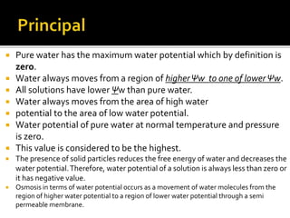  Pure water has the maximum water potential which by definition is
zero.
 Water always moves from a region of higherΨw to one of lowerΨw.
 All solutions have lower Ψw than pure water.
 Water always moves from the area of high water
 potential to the area of low water potential.
 Water potential of pure water at normal temperature and pressure
is zero.
 This value is considered to be the highest.
 The presence of solid particles reduces the free energy of water and decreases the
water potential.Therefore, water potential of a solution is always less than zero or
it has negative value.
 Osmosis in terms of water potential occurs as a movement of water molecules from the
region of higher water potential to a region of lower water potential through a semi
permeable membrane.
 