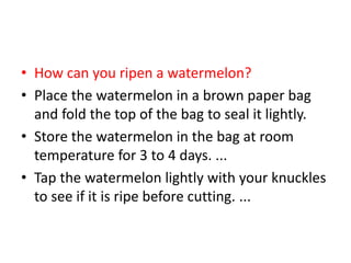 • How can you ripen a watermelon?
• Place the watermelon in a brown paper bag
and fold the top of the bag to seal it lightly.
• Store the watermelon in the bag at room
temperature for 3 to 4 days. ...
• Tap the watermelon lightly with your knuckles
to see if it is ripe before cutting. ...
 