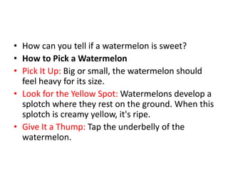 • How can you tell if a watermelon is sweet?
• How to Pick a Watermelon
• Pick It Up: Big or small, the watermelon should
feel heavy for its size.
• Look for the Yellow Spot: Watermelons develop a
splotch where they rest on the ground. When this
splotch is creamy yellow, it's ripe.
• Give It a Thump: Tap the underbelly of the
watermelon.
 