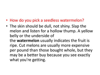 • How do you pick a seedless watermelon?
• The skin should be dull, not shiny. Slap the
melon and listen for a hollow thump. A yellow
belly or the underside of
the watermelon usually indicates the fruit is
ripe. Cut melons are usually more expensive
per pound than those bought whole, but they
may be a better buy because you see exactly
what you're getting.
 