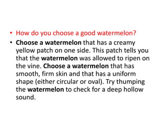 • How do you choose a good watermelon?
• Choose a watermelon that has a creamy
yellow patch on one side. This patch tells you
that the watermelon was allowed to ripen on
the vine. Choose a watermelon that has
smooth, firm skin and that has a uniform
shape (either circular or oval). Try thumping
the watermelon to check for a deep hollow
sound.
 