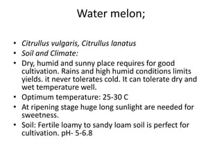 Water melon;
• Citrullus vulgaris, Citrullus lanatus
• Soil and Climate:
• Dry, humid and sunny place requires for good
cultivation. Rains and high humid conditions limits
yields. it never tolerates cold. It can tolerate dry and
wet temperature well.
• Optimum temperature: 25-30 C
• At ripening stage huge long sunlight are needed for
sweetness.
• Soil: Fertile loamy to sandy loam soil is perfect for
cultivation. pH- 5-6.8
 