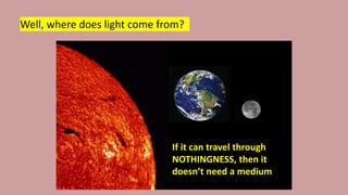 Well, where does light come from?
If it can travel through
NOTHINGNESS, then it
doesn’t need a medium
 
