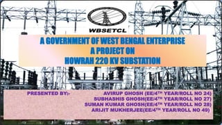 A GOVERNMENT OF WEST BENGAL ENTERPRISE
A PROJECT ON
HOWRAH 220 KV SUBSTATION
PRESENTED BY:- AVIRUP GHOSH (EE/4TH YEAR/ROLL NO 24)
SUBHASHIS GHOSH(EE/4TH YEAR/ROLL NO 27)
SUMAN KUMAR GHOSH(EE/4TH YEAR/ROLL NO 28)
ARIJIT MUKHERJEE(EE/4TH YEAR/ROLL NO 49))
 