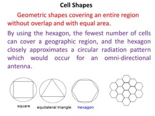 Cell Shapes
Geometric shapes covering an entire region
without overlap and with equal area.
By using the hexagon, the fewest number of cells
can cover a geographic region, and the hexagon
closely approximates a circular radiation pattern
which would occur for an omni-directional
antenna.
 