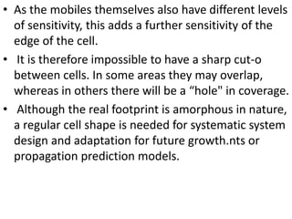 • As the mobiles themselves also have different levels
of sensitivity, this adds a further sensitivity of the
edge of the cell.
• It is therefore impossible to have a sharp cut-o
between cells. In some areas they may overlap,
whereas in others there will be a “hole" in coverage.
• Although the real footprint is amorphous in nature,
a regular cell shape is needed for systematic system
design and adaptation for future growth.nts or
propagation prediction models.
 