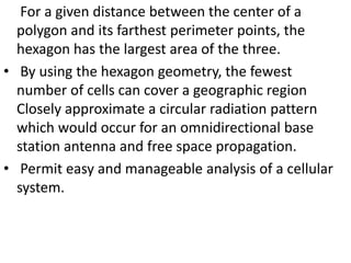 For a given distance between the center of a
polygon and its farthest perimeter points, the
hexagon has the largest area of the three.
• By using the hexagon geometry, the fewest
number of cells can cover a geographic region
Closely approximate a circular radiation pattern
which would occur for an omnidirectional base
station antenna and free space propagation.
• Permit easy and manageable analysis of a cellular
system.
 