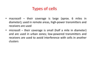 Types of cells
• macrocell – their coverage is large (aprox. 6 miles in
diameter); used in remote areas, high-power transmitters and
receivers are used
• microcell – their coverage is small (half a mile in diameter)
and are used in urban zones; low-powered transmitters and
receivers are used to avoid interference with cells in another
clusters
 