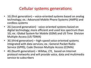 Cellular systems generations
• 1G (first generation) – voice-oriented systems based on analog
technology; ex.: Advanced Mobile Phone Systems (AMPS) and
cordless systems
• 2G (second generation) - voice-oriented systems based on
digital technology; more efficient and used less spectrum than
1G; ex.: Global System for Mobile (GSM) and US Time Division
Multiple Access (US-TDMA)
• 3G (third generation) – high-speed voice-oriented systems
integrated with data services; ex.: General Packet Radio
Service (GPRS), Code Division Multiple Access (CDMA)
• 4G (fourth generation) – WiMax, LTE, based on Internet
protocol networks and will provide voice, data and multimedia
service to subscribers
 