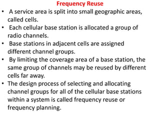 Frequency Reuse
• A service area is split into small geographic areas,
called cells.
• Each cellular base station is allocated a group of
radio channels.
• Base stations in adjacent cells are assigned
different channel groups.
• By limiting the coverage area of a base station, the
same group of channels may be reused by different
cells far away.
• The design process of selecting and allocating
channel groups for all of the cellular base stations
within a system is called frequency reuse or
frequency planning.
 