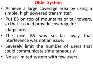 Older System
• Achieve a large coverage area by using a
simple, high powered transmitter.
• Put BS on top of mountains or tall towers,
so that it could provide coverage for
a large area.
• The next BS was so far away that
interference was not an issue.
• Severely limit the number of users that
could communicate simultaneously.
• Noise-limited system with few users.
 