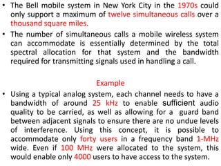 • The Bell mobile system in New York City in the 1970s could
only support a maximum of twelve simultaneous calls over a
thousand square miles.
• The number of simultaneous calls a mobile wireless system
can accommodate is essentially determined by the total
spectral allocation for that system and the bandwidth
required for transmitting signals used in handling a call.
Example
• Using a typical analog system, each channel needs to have a
bandwidth of around 25 kHz to enable sufficient audio
quality to be carried, as well as allowing for a guard band
between adjacent signals to ensure there are no undue levels
of interference. Using this concept, it is possible to
accommodate only forty users in a frequency band 1-MHz
wide. Even if 100 MHz were allocated to the system, this
would enable only 4000 users to have access to the system.
 