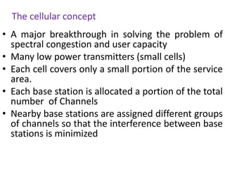 The cellular concept
• A major breakthrough in solving the problem of
spectral congestion and user capacity
• Many low power transmitters (small cells)
• Each cell covers only a small portion of the service
area.
• Each base station is allocated a portion of the total
number of Channels
• Nearby base stations are assigned different groups
of channels so that the interference between base
stations is minimized
 
