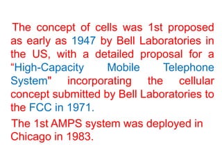 The concept of cells was 1st proposed
as early as 1947 by Bell Laboratories in
the US, with a detailed proposal for a
“High-Capacity Mobile Telephone
System" incorporating the cellular
concept submitted by Bell Laboratories to
the FCC in 1971.
The 1st AMPS system was deployed in
Chicago in 1983.
 