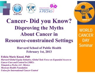 CC i ?i ?CancerCancer-- Did you Know?Did you Know?
Disproving the MythsDisproving the MythsDisproving the MythsDisproving the Myths
About Cancer inAbout Cancer in
WORLDWORLD
CANCERCANCER
ResourceResource--constrained Settingsconstrained Settings
CANCERCANCER
DAYDAY
SeminarSeminar
HarvardHarvard SchoolSchool ofof PublicPublic HealthHealth
FebruaryFebruary 1st, 20131st, 2013
SeminarSeminar
Felicia Marie Knaul, PhDFelicia Marie Knaul, PhD
Harvard Global Equity Initiative, Global Task Force on Expanded Access toHarvard Global Equity Initiative, Global Task Force on Expanded Access to
Cancer Care and Control in LMICsCancer Care and Control in LMICsCancer Care and Control in LMICsCancer Care and Control in LMICs
Tómatelo a Pecho A:C. MéxicoTómatelo a Pecho A:C. México
Mexican Health FoundationMexican Health Foundation
Union for International Cancer ControlUnion for International Cancer Control
 