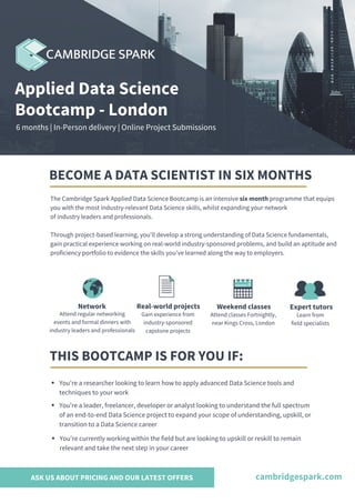 The Cambridge Spark Applied Data Science Bootcamp is an intensive six month programme that equips
you with the most industry-relevant Data Science skills, whilst expanding your network
of industry leaders and professionals.
Through project-based learning, you'll develop a strong understanding of Data Science fundamentals,
gain practical experience working on real-world industry-sponsored problems, and build an aptitude and
proficiency portfolio to evidence the skills you've learned along the way to employers.
BECOME A DATA SCIENTIST IN SIX MONTHS
Applied Data Science
Bootcamp - London
6 months | In-Person delivery | Online Project Submissions
THIS BOOTCAMP IS FOR YOU IF:
You're a researcher looking to learn how to apply advanced Data Science tools and
techniques to your work
You're a leader, freelancer, developer or analyst looking to understand the full spectrum
of an end-to-end Data Science project to expand your scope of understanding, upskill, or
transition to a Data Science career
You're currently working within the field but are looking to upskill or reskill to remain
relevant and take the next step in your career
cambridgespark.com
Network
Attend regular networking
events and formal dinners with
industry leaders and professionals
Weekend classes
Attend classes Fortnightly,
near Kings Cross, London
Expert tutors
Learn from
field specialists
ASK US ABOUT PRICING AND OUR LATEST OFFERS
Real-world projects
Gain experience from
industry-sponsored
capstone projects
 