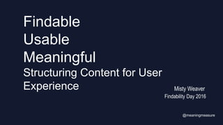 Findable
Usable
Meaningful
Structuring Content for User
Experience
Findability Day 2016
@meaningmeasure
Misty Weaver
 