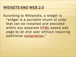 According to Wikipedia, a widget is “widget is a portable chunk of code that can be installed and executed within any separate  HTML -based web page by an end user without requiring additional  compilation .” 