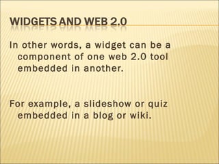 In other words, a widget can be a component of one web 2.0 tool embedded in another. For example, a slideshow or quiz embedded in a blog or wiki. 