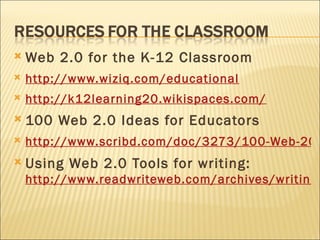 Web 2.0 for the K-12 Classroom http:// www.wiziq.com /educational   http://k12learning20.wikispaces.com/   100 Web 2.0 Ideas for Educators http://www.scribd.com/doc/3273/100-Web-20-Ideas-for-Educators Using Web 2.0 Tools for writing:  http://www.readwriteweb.com/archives/writing_novlet_portrayl_ficlets_unblokt.php   