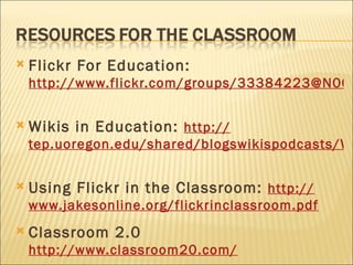 Flickr For Education:  http://www.flickr.com/groups/33384223@N00/   Wikis in Education:  http:// tep.uoregon.edu/shared/blogswikispodcasts/WikisBiblio.pdf   Using Flickr in the Classroom:  http:// www.jakesonline.org/flickrinclassroom.pdf   Classroom 2.0  http://www.classroom20.com/   
