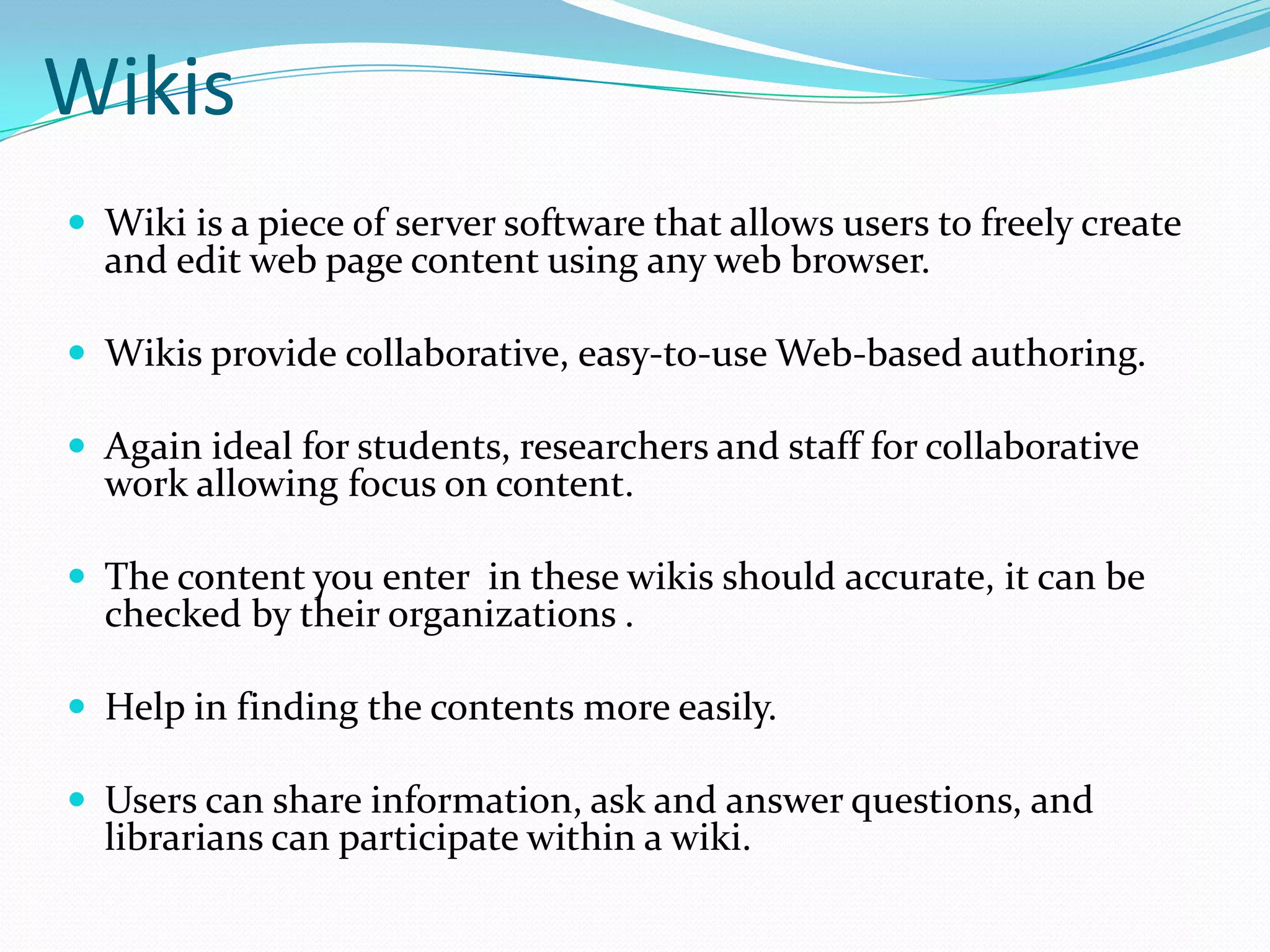 WikisWiki is a piece of server software that allows users to freely create and edit web page content using any web browser.Wikis provide collaborative, easy-to-use Web-based authoring. Again ideal for students, researchers and staff for collaborative work allowing focus on content.The content you enter  in these wikis should accurate, it can be checked by their organizations .Help in finding the contents more easily. Users can share information, ask and answer questions, and librarians can participate within a wiki. 