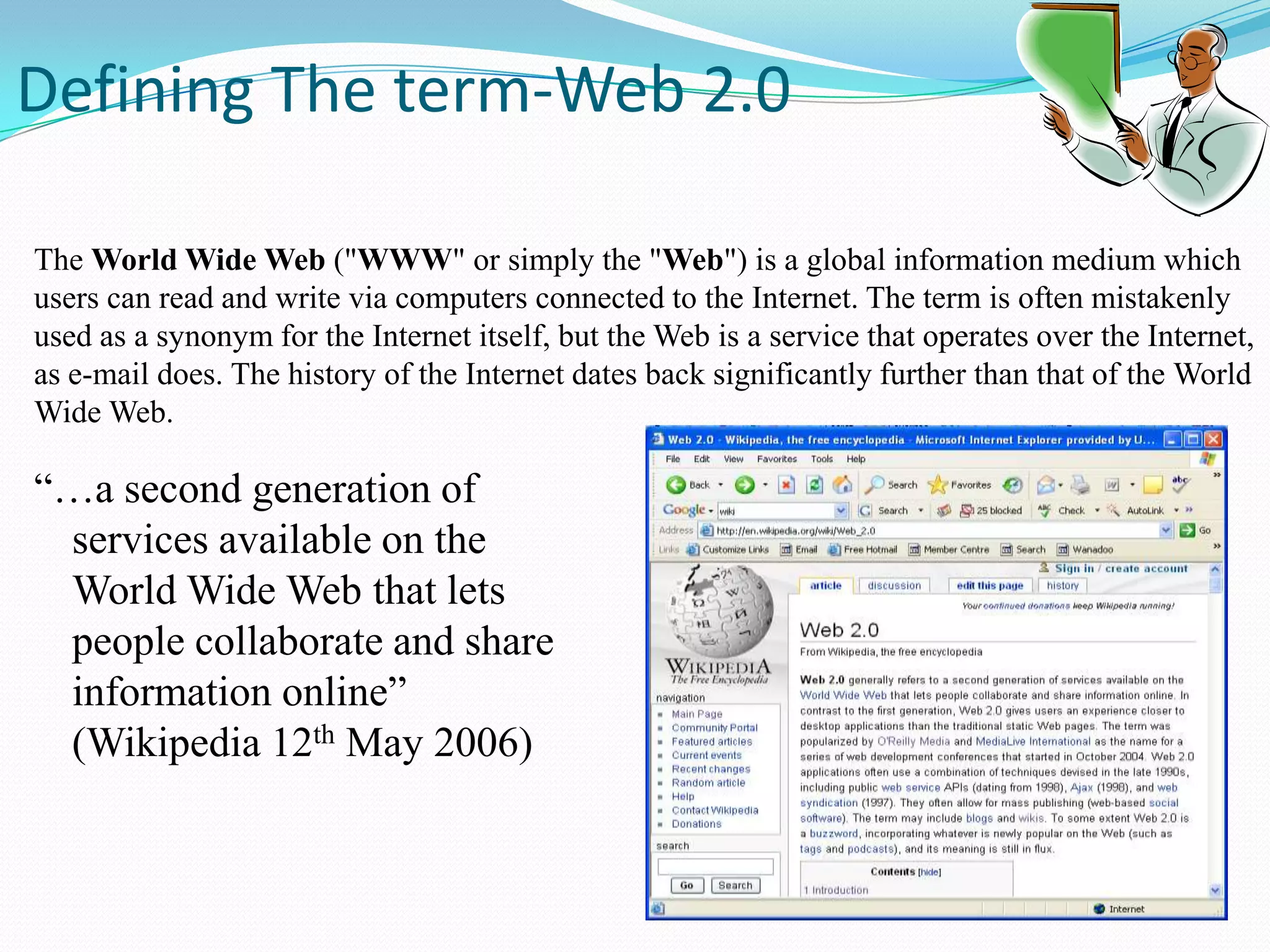  Defining The term-Web 2.0The World Wide Web ("WWW" or simply the "Web") is a global information medium which users can read and write via computers connected to the Internet. The term is often mistakenly used as a synonym for the Internet itself, but the Web is a service that operates over the Internet, as e-mail does. The history of the Internet dates back significantly further than that of the World Wide Web.“…a second generation of services available on the World Wide Web that lets people collaborate and share information online” (Wikipedia 12th May 2006)