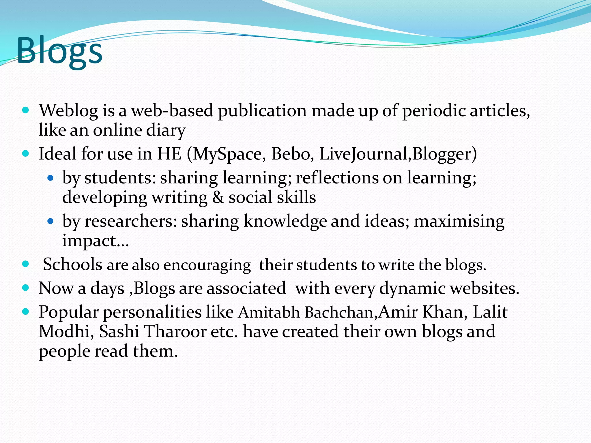 BlogsWeblog is a web-based publication made up of periodic articles, like an online diary Ideal for use in HE (MySpace, Bebo, LiveJournal,Blogger)by students: sharing learning; reflections on learning; developing writing & social skillsby researchers: sharing knowledge and ideas; maximising impact…  Schools are also encouraging  their students to write the blogs.Now a days ,Blogs are associated  with every dynamic websites.Popular personalities like Amitabh Bachchan,Amir Khan, Lalit Modhi, Sashi Tharoor etc. have created their own blogs and people read them.