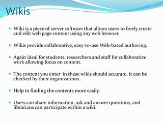 WikisWiki is a piece of server software that allows users to freely create and edit web page content using any web browser.Wikis provide collaborative, easy-to-use Web-based authoring. Again ideal for students, researchers and staff for collaborative work allowing focus on content.The content you enter  in these wikis should accurate, it can be checked by their organizations .Help in finding the contents more easily. Users can share information, ask and answer questions, and librarians can participate within a wiki. 