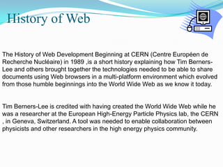  History of Web The History of Web Development Beginning at CERN (Centre Européen de Recherche Nucléaire) in 1989 ,is a short history explaining how Tim Berners-Lee and others brought together the technologies needed to be able to share documents using Web browsers in a multi-platform environment which evolved from those humble beginnings into the World Wide Web as we know it today.Tim Berners-Lee is credited with having created the World Wide Web while he was a researcher at the European High-Energy Particle Physics lab, the CERN , in Geneva, Switzerland. A tool was needed to enable collaboration between physicists and other researchers in the high energy physics community.
